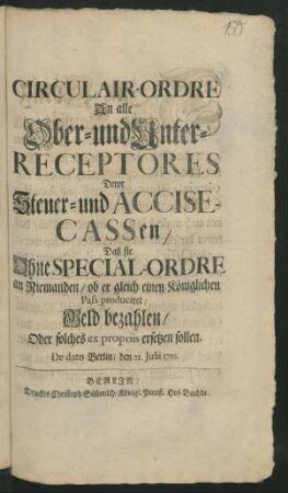 Circulair-Ordre An alle Ober- und Unter-Receptores Derer Steuer- und Accise-Cassen/ Daß sie Ohne Special-Ordre an Niemanden/ ob er gleich einen Königlichen Pass produciret/ Geld bezahlen/ Oder solches ex propriis ersetzen sollen : De dato Berlin/ den 21. Julii 1719