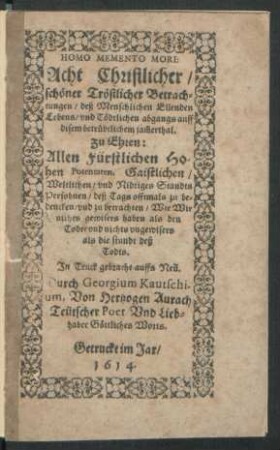 Homo Memento Mori : Acht Christlicher/ schöner Tröstlicher Betrachtungen/ deß Menschlichen Ellenden Lebens/ und Tödtlichen abgangs auff disem betrübtlichem jam[m]erthal ; zu Ehren: Allen Fürstlichen Hohen Potentaten, Gaistlichen/ Weltlichen/ und Nidriges Standts Persohnen ...