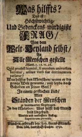 Was hilffts? Das ist: Höchstwichtig- Und Bedenckens-würdigiste Frag, Von dem Welt-Heyland selbst, An Alle Menschen gestellt : ... In einem geistlichen Lied, Allen Ständen der Menschen zu beantworten fürgetragen. In der Melodey: Was hilfft dich Mensch dein Ungedult