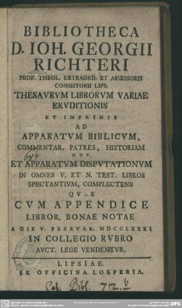 Bibliotheca D. Joh. Georgii. Richteri Prof. Theol. Extraord. Et Assessoris Consistorii Lips. Thesaurum Librorum Variae Eruditionis Et Imprimis Ad Apparatum Biblicum ... : Quae Cum Appendice Libror. Bonae Notae A Die V. Februar. MDCCLXXXI In Collegio Rubro Auct. Lege Vendentur.