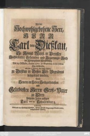 Als der Hochwohlgebohrne Herr, Herr Carl von Dießkau, Sr. Königl. Majest. in Preussen Hochbestalter Geheimder und Regierungs-Rath im Hertzogthum Magdeburg, Den 19. Octobr. Anno 1721. zu Magdeburg in den Herrn selig entschlaffen, und den 4. Decemb. eben dieses Jahres zu Dießkau in Dessen Erb-Begräbnis beygesetzet worden, Wolte Seinem im Leben Hochgeehrtesten und Geliebtesten Herrn Groß-Vater zu Ehren Folgende Zeilen aufsetzen