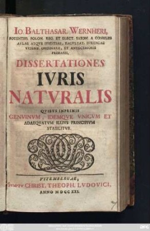 Io. Balthasar. Wernheri, Potentiss. Polon. Reg. Et Elect. Saxon. Consiliis Avlae Atqve Ivstitiae, Facvltat. Ivridicae Vitemb. Ordinarii, Et Antecessoris Primarii, Dissertationes Ivris Natvralis : Qvibvs Inprimis Genvinvm, Idemqve Vnicvm Et Adaeqvatvm Illivs Principivm Stabilitvr
