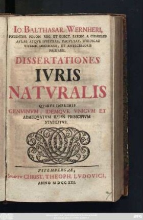 Io. Balthasar. Wernheri, Potentiss. Polon. Reg. Et Elect. Saxon. Consiliis Avlae Atqve Ivstitiae, Facvltat. Ivridicae Vitemb. Ordinarii, Et Antecessoris Primarii, Dissertationes Ivris Natvralis : Qvibvs Inprimis Genvinvm, Idemqve Vnicvm Et Adaeqvatvm Illivs Principivm Stabilitvr