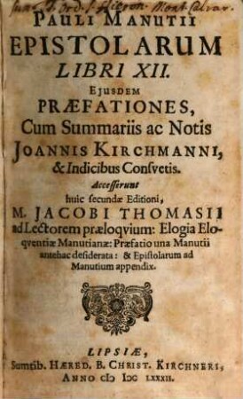 Pauli Manutii Epistolarum Libri XII. : Eiusdem Praefationes, Cum Summariis ac Notis Joannis Kirchmanni, & Indicibus Consuetis. Accesserunt huic secundae Editioni, M. Jacobi Thomasii ad Lectorem praeloquium: Elogia Eloquentiae Manutianae: Praefatio una Manutii antehac desiderata: & Epistolarum ad Manutium appendix