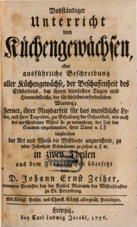 Vollständiger Unterricht von Küchengewächsen, oder ausführliche Beschreibung aller Küchengewächse, der Beschaffenheit des Erdbodens, der ihnen dienlichen Lagen und Himmelsstriche, der für dieselben erforderlichen Wartung : Ferner, ihrer Nutzbarkeit für das menschliche Leben, und ihrer Tugenden, zur Erhaltung der Gesundheit ... in zwey Theilen