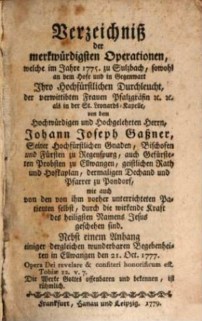 Verzeichniß der merkwürdigsten Operationen, welche im Jahre 1775 zu Sulzbach, sowohl an dem Hofe und in Gegenwart ... der ... Frauen Pfalzgräfin ... von dem ... Herrn Johann Joseph Gaßner ... geschehen sind : Nebst einem Anhang einiger dergleichen wunderbaren Begebenheiten in Ellwangen ...