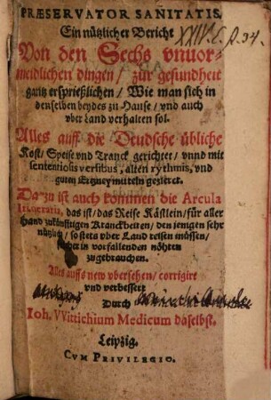 Praeservator Sanitatis : Ein nützlicher Bericht Von den Sechs vnuormeidlichen dingen, zur gesundheit gantz ersprießlichen, Wie man sich in denselben beydes zu Hause, vnd auch vber Land verhalten sol ; Alles auff die Deudsche übliche Kost, Speise vnd Tranck gerichtet, vnnd mit sententiosis versibus, alten rythmis, vnd guten Ertzneymitten gezieret