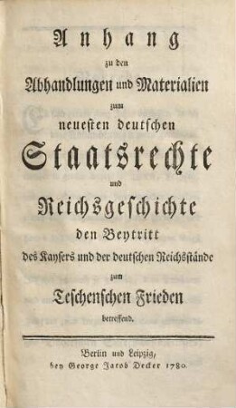 Anhang zu den Abhandlungen und Materialien zum neuesten deutschen Staatsrechte und Reichsgeschichte den Beytritt des Kaysers und der deutschen Reichsstände zum Teschenschen Frieden betreffend
