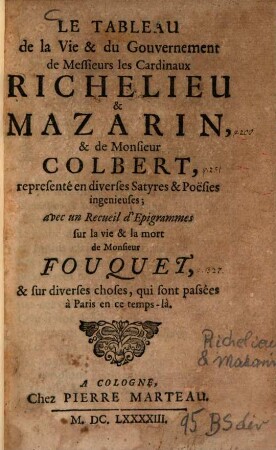 Le Tableau de la Vie et du Gouvernement de Messieurs les Cardinaux Richelieu & Mazarin, & de Monsieur Colbert : representé en diverses Satyres & Poësies ingenieuses ; avec un Recueil d'Epigrammes sur la vie & la mort de Monsieur Fouquet, & sur diverses choses, qui sont passées à Paris en ce temps-là