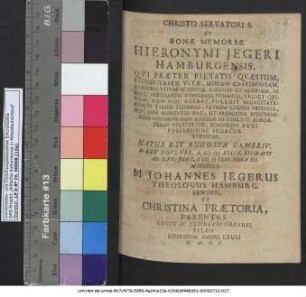 Christo Servatori S. Et Bonae Memoriae Hieronymi Iegeri Hamburgensis, Qui Praeter Pietatis Quaestum, Integritatem Vitae, Morum Castimoniam, Rarioris Etiam Scientiae Laudem Et Gloriam, In Hoc Perillustri Gymnasio, Venatus, Felici Quidem, Dum Hoc Agebat, Polluit Sagacitate: Morte Tamen Lucrosa, Patrum Legens Vestigia, Hoc Iam Assecutus Est, Ut Profunda Mysteriorum Indagine Cum Angelis In Coelesti Acroaterio Delectetur, Summique Boni Possessione Fruatur Aeternum : Natus est Augustae Gambriu. D. XXIV Novembr. A. MDCXXXIIX. Expiravit Ad D. VII. Iunii, A. MDCLVI. Hora III. Matutina. ; M. Johannes Jegerus Theologus Hamburgus. Senior, Et Christina Praetoria, Parentes Luctu Ac Desiderio Confusi, Filio Literarum Amore Exuli H. M. F. C.