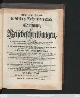 Bd. 20: Allgemeine Historie der Reisen zu Wasser und zu Lande; oder Sammlung aller Reisebeschreibungen, welche bis itzo in verschiedenen Sprachen von allen Völkern herausgegeben worden, und einen vollständigen Begriff von der neuern Erdbeschreibung und Geschichte machen : Worinnen der wirkliche Zustand aller Nationen vorgestellet, und das Merkwürdigste, Nützlichste und Wahrhaftigste in Europa, Asia, Africa und America ... enthalten ist ; Mit nöthigen Landkarten ... und mancherley Abbildungen ... versehen