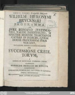 Ordinis Ivridici Ienensis Decani Wilhelm Hieronymi Brvckneri Programma, De Jvre Romano Jvstinianeo Valde Imperfecto, Si Spectes Modvm Tractandi Cavsas In Ivdiciis, Qvem Hodie Processvm Ivris Vocant : Occasione Dissertationis Solemnis De Svccessione Creditorvm, A Generis Et Ervditionis Clarissimo Ivrivm Candidato Arnoldo Henrico De Möller Hambvrgensi Conscriptae, Et Die XX. Oct. MDCCXXXXI. In Cathedra Pvblica Defendendae
