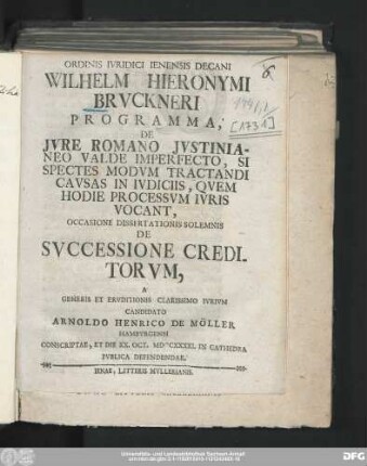 Ordinis Ivridici Ienensis Decani Wilhelm Hieronymi Brvckneri Programma, De Jvre Romano Jvstinianeo Valde Imperfecto, Si Spectes Modvm Tractandi Cavsas In Ivdiciis, Qvem Hodie Processvm Ivris Vocant : Occasione Dissertationis Solemnis De Svccessione Creditorvm, A Generis Et Ervditionis Clarissimo Ivrivm Candidato Arnoldo Henrico De Möller Hambvrgensi Conscriptae, Et Die XX. Oct. MDCCXXXXI. In Cathedra Pvblica Defendendae
