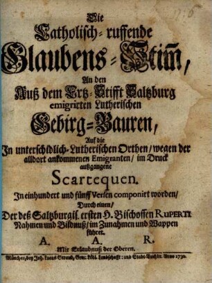 Die Catholisch-ruffende Glaubens-Stim[m], An den Auß dem Ertz-Stifft Saltzburg emigrirten Lutherischen Gebirg-Bauren : Auf die In unterschidlich- Lutherischen Orthen, wegen der alldort ankommenen Emigranten, im Druck außgangene Scartequen. In einhundert und fünff Versen componirt worden