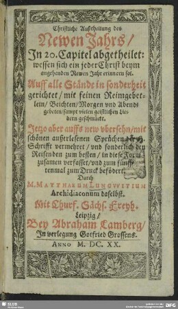 Christliche Außtheilung des Newen Jahrs : n 20. Capitel abgetheilet: wessen sich ein jeder Christ beym angehenden Newen Jahr erinnern sol ; Auff alle Stände in sonderheit gerichtet/ mit feinen Reimgebetlein/ Beichten/ Morgen und Abendgebeten/ sampt vielen geistlichen Liedern geschmückt auff alle Stände in Sonderheit gerichtet mit feinem Reimgebetlein Beichten Morgen- und Abendgebeten sampt vielen geistlichen Liedern geschmückt ; n 20. Capitel abgetheilet: wessen sich ein jeder Christ beym angehenden Newen Jahr erinnern sol ; Auff alle Stände in sonderheit gerichtet/ mit feinen Reimgebetlein/ Beichten/ Morgen und Abendgebeten/ sampt vielen geistlichen Liedern geschmückt auff alle Stände in Sonderheit gerichtet mit feinem Reimgebetlein Beichten Morgen- und Abendgebeten sampt vielen geistlichen Liedern geschmückt