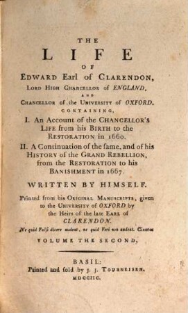 The life of Edward Earl of Clarendon, Lord High Chancellor of England, and Chancellor of the University of Oxford : Containing, I. An account of the Chancellor's life from his birth to the restoration in 1660. II. A continuation of the same; and of his history of the Grand Rebellion, from the restoration to his banishment in 1667. Volume the second