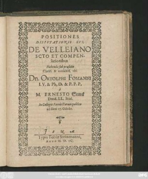 POSITIONES || DISPVTATIONIS XVI.|| DE VELLEIANO || SCOTO ET COMPEN-||sationibus || Habendae sub praesidio || ... Dn. ORTOLPHI FOMANNI || I. V. & Ph. D. & P. P. P.|| `a || M. ERNESTO Starck || Dresd. LL. Stud.|| In Collegio Pandectarum publico || ad diem 27. Octobr.||