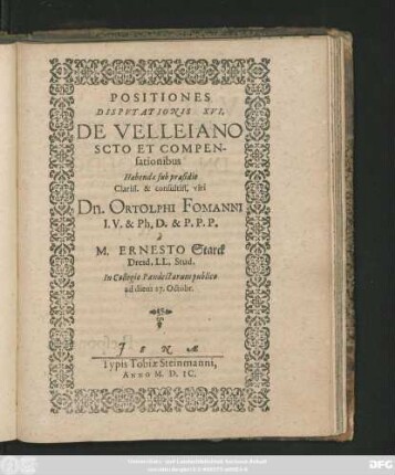 POSITIONES || DISPVTATIONIS XVI.|| DE VELLEIANO || SCOTO ET COMPEN-||sationibus || Habendae sub praesidio || ... Dn. ORTOLPHI FOMANNI || I. V. & Ph. D. & P. P. P.|| `a || M. ERNESTO Starck || Dresd. LL. Stud.|| In Collegio Pandectarum publico || ad diem 27. Octobr.||