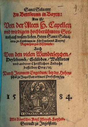 Sanct Saluator Zu Bettbrunn in Bayrn: Das ist, Von der Alten H. Capellen ... vnsers lieben Herrn Sanct Saluators zu Bettbrunn in Fürstenthumb Bayrn, Regenspurger Bisthumbs : Auch Von den vielen Wunderzeychen, Heylthumb, Gelübden, Walfärten vnd anderer Chistlichen Andacht desselben Orts, etc.