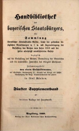 Handbibliothek des bayerischen Staatsbürgers oder Sammlung sämmtlicher Administrativ-Gesetze, sowie der geltenden bezüglichen Verordnungen u.s.w. : mit Zugrundelegung der Verfassung des Reiches vom Jahre 1818 und der später allerhöchst verabschiedeten Gesetze ... ; in fünf Bänden. [10], Fünfter Supplementband zur dritten Auflage des Hauptwerks