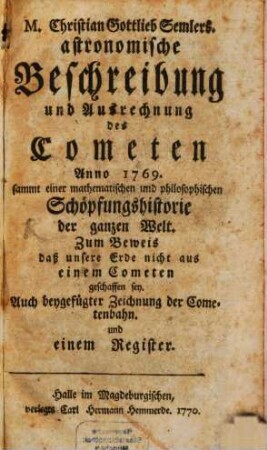 Astronomische Beschreibung und Ausrechnung des Cometen Anno 1769. : sammt einer mathematischen und philosophischen Schöpfungshistorie der ganzen Welt. Zum Beweis daß unsere Erde nicht aus einem Cometen geschaffen sey. Auch beygefügter Zeichnung der Cometenbahn. und einem Register