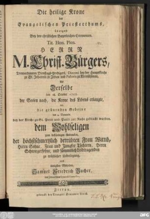 Die heilige Krone des Evangelischen Priesterthums : übergab Bey den christlichen Bayerleichen-Ceremonien, Tit. Hon. Plen. Herrn M. Christ. Bürgers, Treuverdienten Dienstags-Predigers, Diaconi bey der Hauptkirche zu St. Johannis in Zittau und Pastoris zu Kleinschönau, Als Derselbe den 28. October 1757. der Seelen nach, die Krone des Lebens erlangte, Und die grünenden Gebeine den 4. Novembr. bey der Kirche zu St. Petri und Pauli zur Ruhe gebracht wurden, dem Wohlseligen zum beständigen Andencken, der höchstschmertzlich betrübten Frau Wittib, Herrn Sohne, Frau und Jungfer Töchtern, Herrn Schwiegersohne, und sämmtlich Leidtragenden zu tröstlicher Ueberlegung, aus innigsten Mitleiden, Samuel Friedrich Bucher, des Zittauischen Gymnasii Conrector.