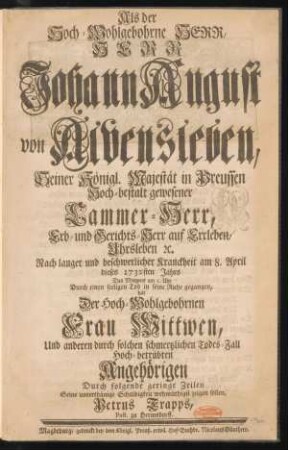 Als der Hoch-Wohlgebohrne Herr, Herr Johann August von Alvensleben, Seiner Königl. Majestät in Preussen Hoch-bestalt gewesener Cammer-Herr, Erb- und Gerichts-Herr auf Erxleben, Uhrsleben [et]c. Nach langer und beschwerlicher Kranckheit am 8. April dieses 1732sten Jahrs Des Morgens um 5. Uhr Durch einen seeligen Tod in seine Ruhe gegangen, hat Der Hoch-Wohlgebohrnen Frau Wittwen, Und anderen durch solchen schmertzlichen Todes-Fall Hoch-betrübten Angehörigen Durch folgende geringe Zeilen Seine unterthänige Schuldigkeit wehmüthigst zeigen sollen, Petrus Trapps, Past. zu Hermsdorff