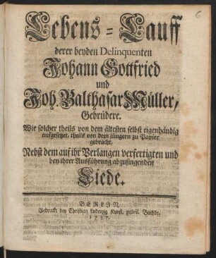 Lebens-Lauff derer beyden Delinquenten Johann Gottfried und Joh. Balthasar Müller, Gebrüdere : Wie solcher theils von dem ältesten selbst eigenhändig aufgesetzet, theils von dem jüngern zu Papier gebracht, Nebst dem auf ihr Verlangen verfertigten und bey ihrer Ausführung abzusingenden Liede