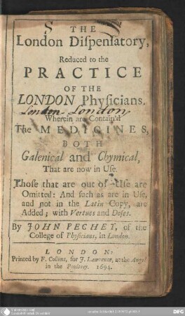 The London Dispensatory : reduced to the practice of the London physicians, wherein are contain'd the medicines, both galenical and chymical, that are now in use ; those that are out of use are omitted ; and such a are in use, and not in the Latin copy, are added, with vertues and doses