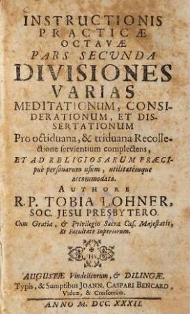 Instructio Practica Octava Institutiones Theologiae Mysticae, Seu Facilem & practicum modum Exercitia Spiritualia S. P. Ignatii Loyolae per octiduum faciendi, item triduanam recollectionem fructuosè instituendi complectens, 2. Divisiones Varias Meditationum, Considerationum, Et Dissertationum ... complectens ...