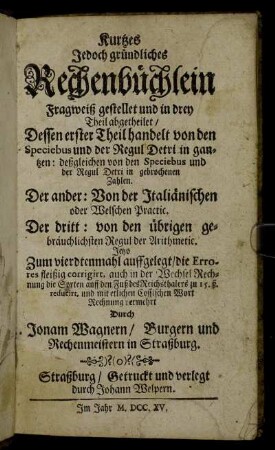 Kurtzes Jedoch gründliches Rechenbüchlein : Fragweiß gestellet und in drey Theil abgetheilet : Dessen erster Theil handelt von den Speciebus und der Regul Detri in gantzen:deßgleichen von den Speciebus und der Regul Detri in gebrochenen Zahlen. Der andere: Von den Italiänischen oder Welschen Practic. Der dritt: von den übrigen gebräuchlichsten Regul der Arithmetic