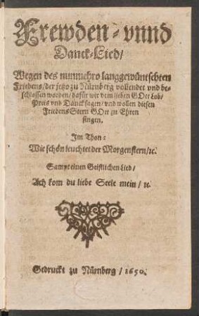 Frewden- unnd Danck-Lied/ Wegen des nunmehro langgewüntschten Friedens/ der jetzo zu Nürnberg vollendet und beschlossen worden/ dafür wir dem lieben Gott Lob/ Preis und Danck sagen/ und wollen diesen FriedensStern Gott zu Ehren singen : Im Thon: Wie schön leuchtet der Morgenstern/ [et]c.; Sampt einen Geistlichen Lied/ Ach kom du liebe Seele mein/ [et]c.