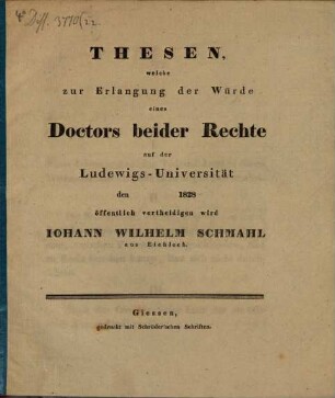 Thesen, welche zur Erlangung der Würde eines Doctors beider Rechte auf der Ludewigs-Universität den ... 1828 öffentlich vertheidigen wird Iohann Wilhelm Schmahl aus Eichloch