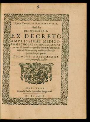 QUOD TRINUS ET UNUS BENE VERTAT.|| Theses has || DE INTEMPERIE,|| EX DECRETO || AMPLISSIMAE MEDICO-||RUM SCHOLAE IN INCLUTA CAT||torum Universitate pro Docturae Insignibus in || arte Medica consequendis publicè di-||sputandas proponit || JODOCUS HARTMANNUS || Marpurgensis, Hassus.||