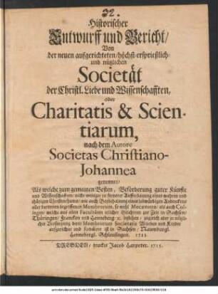 Historischer Entwurff und Bericht, Von der neuen aufgerichteten, höchst-ersprießlich- und nützlichen Societät der Christl. Liebe und Wissenschafften, oder Charitatis & Scientiarum, nach dem Autore Societas Christiano-Johannea genennet ...