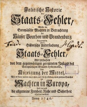 Politische Historie der Staats-Fehler, Welche die Europäische Machten in Betrachtung der Häuser Bourbon und Brandenburg begangen. Oder, Historische Untersuchung der Staats-Fehler, Als Ursachen von dem gegenwärtigen zerrütteten Zustand des Europäischen Staats-Systematis, Und Anzeigung der Mittel, Wie es könne wieder eingerichtet ... werden