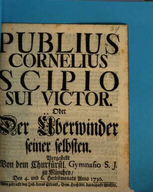 Publius Cornelius Scipio Sui Victor. Oder Der Überwinder seiner selbsten : Vorgestellt von dem Churfürstl. Gymnasio S.J. zu München, Den 4. und 6. Herbstmonats Anno 1730.