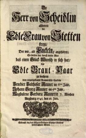 Da Herr von Scheidlin allbereit die Edle Frau von Stetten freyt, Der wir, als Enckeln, angehören; So suchen hier durch dieses Blat das einen Glück-Wunsch in sich hat, das Edle Braut-Paar zu beehren drey treuergebenste Raunerische Enckeln : Augspurg 1745. den 18. Jan.