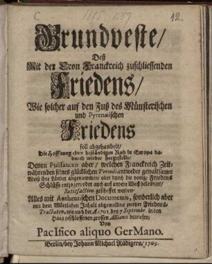 Grundveste, Deß Mit der Cron Franckreich zuschliessenden Friedens, Wie solcher auf den Fuß des Münsterischen und Pyrenæischen Friedens soll abgehandelt, Die Hoffnung einer beständigen Ruh in Europa dadurch wieder hergestellt, Denen Puissancen aber, welchen Franckreich Zeitwährenden seines glücklichen Periodi, entweder gewaltsamer Weiß ihre Länder abgenommen, oder durch die vorige Friedens Schlüsse entzogen, oder auch auf andere Weiß beleidiget, Satisfaction geschaffet werden : Alles mit Authentischen Documentis ... bewiesen