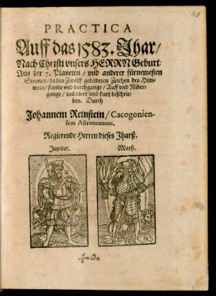 PRACTICA || Auff das 1583. Jhar/|| Nach Christi ... Geburt:|| Aus der 7. Planeten/ vnd anderer fürnemesten || Sternen/ in den Zwölff gebildeten Zeichen des Him=||mels/ stande vnd durchgange/ Auff vnd Nider=||gange/ iudiciret vnd kurtz beschrie=||ben. Durch || Johannem Reinstein/ Cacogonien-||sem Astronomum.|| ... ||