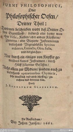 3: Furni Philosophici, Oder Philosophischer Oefen : Darinnen beschrieben wirdt deß Dritten Ofens Eigenschafft, dadurch oder damit man ohne Vesic, Kolben, oder andere Küpfferne, Zinnerne, oder Bleyerne Instrumenten vielerhand Vegetabilische Spiritus ardentes, Extracta, Olea, Salia, und dergleichen; Nur durch ein einiges von Kupffer gemachtes kleines Instrument, durch Hülff höltzerner Gefässen, Nicht allein zur Medicin, sondern auch zu vielerhand operationibus Chymicis, sehr dienstlich und noth-dürfftig, zurichten und bereyten kan