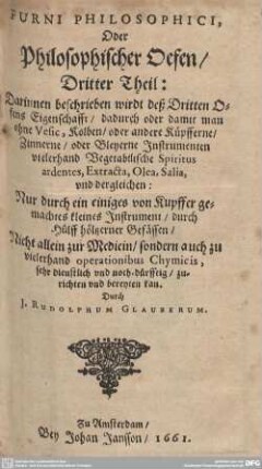 3: Furni Philosophici, Oder Philosophischer Oefen : Darinnen beschrieben wirdt deß Dritten Ofens Eigenschafft, dadurch oder damit man ohne Vesic, Kolben, oder andere Küpfferne, Zinnerne, oder Bleyerne Instrumenten vielerhand Vegetabilische Spiritus ardentes, Extracta, Olea, Salia, und dergleichen; Nur durch ein einiges von Kupffer gemachtes kleines Instrument, durch Hülff höltzerner Gefässen, Nicht allein zur Medicin, sondern auch zu vielerhand operationibus Chymicis, sehr dienstlich und noth-dürfftig, zurichten und bereyten kan