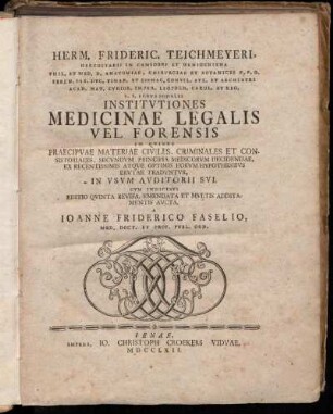Herm. Frideric. Teichmeyeri, Hereditarii In Camsdorf Et Wenigeniena Phil. Et Med. D. Anatomiae, Chirvrgiae Et Botanices P.P.O. ... Institvtiones Medicinae Legalis Vel Forensis : In Qvibvs Praecipvae Materiae Civiles, Criminales Et Consistoriales, Secvndvm Principia Medicorvm Decidendae, Ex Recentissimis Atqve Optimis Eorvm Hypothesibvs Ervtae Tradvntvr, In Vsvm Avditorii Svi : Cvm Indicibvs