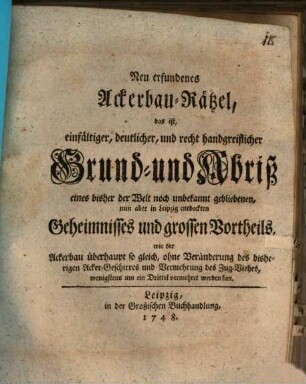 Neu erfundenes Ackerbau-Rätzel, das ist, einfältiger, deutlicher, und recht handgreiflicher Grund- und Abriß eines bisher der Welt noch unbekannt gebliebenen, nun aber in Leipzig entdeckten Geheimnisses und grossen Vortheils, wie der Ackerbau überhaupt so gleich, ohne Veränderung des bisherigen Acker-Geschirres und Vermehrung des Zug-Viehes, wenigstens um ein Drittel vermehret werden kan