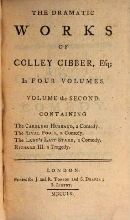 The Dramatic Works Of Colley Cibber, Esq; : In Four Volumes : Containing ..., Volume the Second. The Careless Husband, a Comedy. The Rival Fools, a Comedy. The Lady's Last Stake, a Comedy. Richard III. a Tragedy