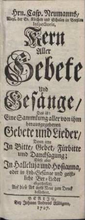 [Kern Aller Gebete und Gesänge] : Das ist: Eine Sammlung aller von ihm herausgegebenen Gebete und Lieder Deren jene Jn Bitte, Gebet, Fürbitte und Dancksagung; Diese aber Jn Halleluja und Hosianna, oder in Lob-Gesänge und geistliche Bet-Lieder abgetheilet; Auf diese Art aufs Neue zum Druck befördert