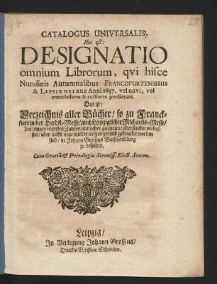 Catalogus Universalis, Hoc est: Designatio Omnium Librorum, qui hisce Nundinis Autumnalibus Francofurtensibus & Lipsiensibus Anni 1687. vel novi, vel emendatiores & auctiores prodierunt. Das ist: Verzeichnis aller Bücher/ so zu Franckfurt in der Herbst-Messe/ auch Leipzigischer Michaelis-Messe/ des jetzigen 1687sten Jahres/ entweder gantz neu/ oder sonsten verbessert/ oder auffs neue wieder aufgeleget und gedrucket worden sind/ in Johann Grossens Buchhandlung zu befinden