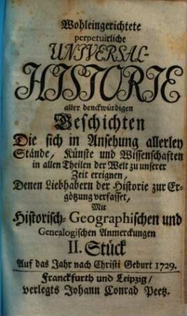 Wohleingerichtete perpetuirliche Universal-Historie aller denckwürdigen Geschichten Die sich in Ansehung allerley Stände, Künste und Wissenschaften, in allen Theilen der Welt zu unserer Zeit ereignen : Der Studirenden Jugend zum besten und andern Freunden der Historie zur Ergötzung verfasset ; Mit Historisch-Geographischen und Genealogischen Anmerckungen, II. Stück