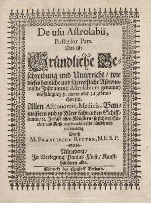 2: De Usu Astrolabii, ... Pars, Das ist: Gründliche Beschreibung und Unterricht, wie dieses herrliche und fürtreffliche Astronomische Instrument, Astrolabium genannt) vielfältiglich zu nutzen oder zu gebrauchen sey : Allen Astronomis, Medicis, Baumeistern und zu Meer fahrenden Schiffleuten, [et]c. Ja fast allen Künstlern, so sich deß Circkels und Messens gebrauchen, sehr nützlich und nothwendig