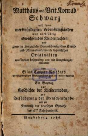 Matthaeus und Veit Konrad Schwarz nach ihren merkwürdigsten Lebensumständen und vielfältig abwechselnden Kleidertrachten aus zwey im Herzoglich-Braunschweigischen Kunst- und Naturalienkabinette befindlichen Originalien ausführlich beschrieben und mit Anmerkungen erläutert : ein Beytrag zur Geschichte der Kleidermoden zur Befoerderung der Menschenkunde und zur Kenntniss der deutschen Sprache des 16ten Jahrhunderts